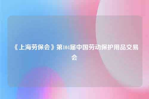 《上海劳保会》第104届中国劳动保护用品交易会