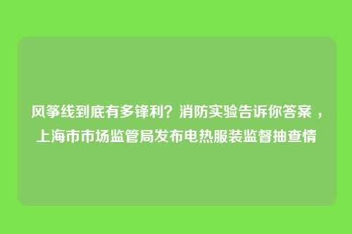 风筝线到底有多锋利？消防实验告诉你答案 ，上海市市场监管局发布电热服装监督抽查情